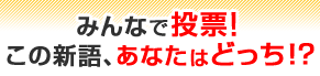 みんなで投票！この新語、あなたはどっち！？